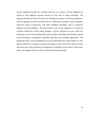 Activity diagrams describe the workflow behavior of a system. Activity diagrams are
similar to state diagrams because activities are the state of doing something. The
diagrams describe the state of activities by showing the sequence of activities performed.
Activity diagrams can show activities that are conditional or parallel. Activity diagrams
should be used in conjunction with other modeling techniques such as interaction
diagrams and state diagrams. The main reason to use activity diagrams is to model the
workflow behind the system being designed. Activity Diagrams are also useful for:
analyzing a use case by describing what actions needs to take place and when they should
occur; describing a complicated sequential algorithm; and modeling applications with
parallel processes. Activity diagrams do not give detail about how objects behave or how
objects collaborate. It displays a special state diagram where most of the states are action
states and most of the transitions are triggered by completion of the actions in the source
states. This diagram focuses on flows driven by internal processing.




                                                                                         25
 