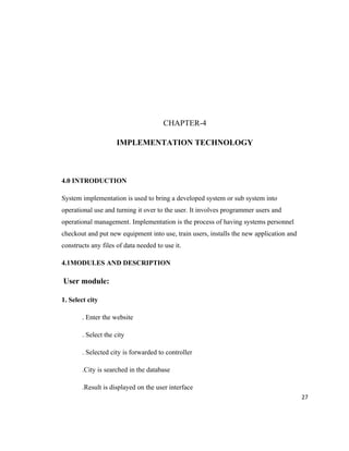 CHAPTER-4

                     IMPLEMENTATION TECHNOLOGY



4.0 INTRODUCTION

System implementation is used to bring a developed system or sub system into
operational use and turning it over to the user. It involves programmer users and
operational management. Implementation is the process of having systems personnel
checkout and put new equipment into use, train users, installs the new application and
constructs any files of data needed to use it.

4.1MODULES AND DESCRIPTION

User module:

1. Select city

       . Enter the website

       . Select the city

       . Selected city is forwarded to controller

       .City is searched in the database

       .Result is displayed on the user interface
                                                                                         27
 