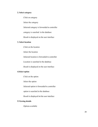 2. Select category

       .Click on category

       .Select the category

       .Selected category is forwarded to controller

       .category is searched in the database

       .Result is displayed on the user interface

3. Select location

       .Click on the location

       .Select the location

       .Selected location is forwarded to controller

       .Location is searched in the database

       .Result is displayed on the user interface

4.Select option

       .Click on the option

       .Select the option

       .Selected option is forwarded to controller

       .option is searched in the database

       .Result is displayed int the user interface

5.Viewing details

       .Options available

                                                       28
 