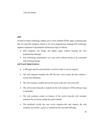.View the details




JSP
JavaServer Pages technology enables you to write standard HTML pages containing tags
that run powerful programs based on the Java programming language.JSP technology
supports separation of presentation and business logic as follows:
   •   Web designers can design and update pages without learning the Java
       programming language.
   •   Java technology programmers can write code without having to be concerned
       with web page design.
JSP PAGE PROCESSING

   •   A JSP page must be converted into a servlet in order to service requests.

   •   The web container translates the JSP file into a Java source file that contains a
       servlet class definition.

   •   The web container compiles the servlet source code into a Java class file.

   •   The servlet class bytecode is loaded into the web container’s JVM software using
       a classloader.

   •   The web container creates an instance of the servlet class.the web container
       initializes the servlet by calling the jspInit method.

   •   The initialized servlet can now sevice requests.with each request, the web
       container can call the _jspService method for the converted JSP page.

                                                                                     29
 