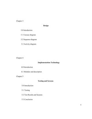 Chapter 3

                                     Design

     3.0 Introduction

     3.1 Usecase diagram

     3.2 Sequence diagram

      3.3 Activity diagram




Chapter 4

                             Implementation Technology

      4.0 Introduction

      4.1 Modules and description

Chapter 5

                             Testing and Screens

      5.0 Introduction

      5.1 Testing

      5.2 Test Results and Screens

      5.3 Conclusion

                                                         3
 