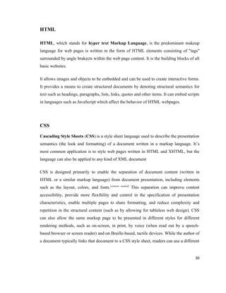 HTML

HTML, which stands for hyper text Markup Language, is the predominant makeup
language for web pages is written in the form of HTML elements consisting of "tags"
surrounded by angle brakects within the web page content. It is the building blocks of all
basic websites.

It allows images and objects to be embedded and can be used to create interactive forms.
It provides a means to create structured documents by denoting structural semantics for
text such as headings, paragraphs, lists, links, quotes and other items. It can embed scripts
in languages such as JavaScript which affect the behavior of HTML webpages.




CSS

Cascading Style Sheets (CSS) is a style sheet language used to describe the presentation
semantics (the look and formatting) of a document written in a markup language. It’s
most common application is to style web pages written in HTML and XHTML, but the
language can also be applied to any kind of XML document

CSS is designed primarily to enable the separation of document content (written in
HTML or a similar markup language) from document presentation, including elements
such as the layout, colors, and fonts.[citation   needed]
                                                            This separation can improve content
accessibility, provide more flexibility and control in the specification of presentation
characteristics, enable multiple pages to share formatting, and reduce complexity and
repetition in the structural content (such as by allowing for tableless web design). CSS
can also allow the same markup page to be presented in different styles for different
rendering methods, such as on-screen, in print, by voice (when read out by a speech-
based browser or screen reader) and on Braille-based, tactile devices. While the author of
a document typically links that document to a CSS style sheet, readers can use a different


                                                                                            30
 