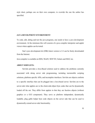 style sheet, perhaps one on their own computer, to override the one the author has
specified.




JAVA DEVOLPMENT ENVIRONMENT

To code, edit, debug and test the java programs, one needs to have a java development
environment. At the minimum this will consists of a java compiler interpreter and applet
viewer where applets can be tested.

       Sun’s java development kit (JDK) latest version is 2.2 can be freely downloaded
from the Internet.

Java compiler is available on DOS, Win95, WIN’NT, Solaris and MAC etc.


ABOUT SERVLETS:
       Servlets provides a Java-Based solution used to address the problems currently

associated with doing server side programming, including inextensible scripting

solutions, platform specific APIs, and incomplete interfaces. Servlets are objects conform

to a specific interface that can be plugged into a Java-based server. Servlets are to the

server-side what applets are to the client-side-object byte codes that can be dynamically

loaded off the net. They differ from applets in that they are faceless objects (without

graphics or a GUI component). They serve as platform independent, dynamically

loadable, plug gable helper byte code objects on the server side that can be used to

dynamically extend server-side functionality.

                                                                                       31
 