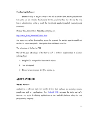 Configuring the Server:

       The real beauty of the java server is that it is extensible. But, before you can use a
Servlet to add an extended functionality to the JavaServer.You have to use the Java
Server administration applet to install the Servlet and specify the default parameters and
arguments.

Display the Administration Applet by connecting to:

http://server_Host_Name:9090/index.html

Are secure-even when downloading across the network, the servlets security model and
the Servlet sandbox to protect your system from unfriendly behavior.

The advantage of the Servlet API

One of the great advantages of the Servlet API is protocol independence. It assumes
nothing about:

    The protocol being used to transmit on the net.

    How it is loaded.

    The server environment it will be running in.



ABOUT ANDROID

What is Android?

Android is a software stack for mobile devices that includes an operating system,
middleware and key applications. The Android SDK provides the tools and APIs
necessary to begin developing applications on the Android platform using the Java
programming language.



                                                                                          32
 