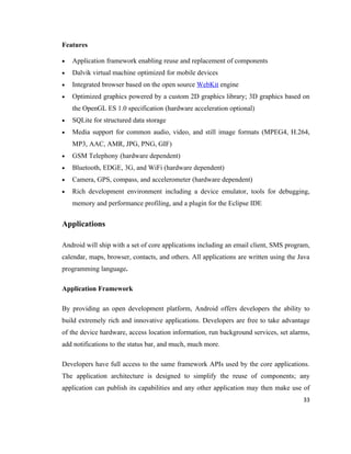 Features

•   Application framework enabling reuse and replacement of components
•   Dalvik virtual machine optimized for mobile devices
•   Integrated browser based on the open source WebKit engine
•   Optimized graphics powered by a custom 2D graphics library; 3D graphics based on
    the OpenGL ES 1.0 specification (hardware acceleration optional)
•   SQLite for structured data storage
•   Media support for common audio, video, and still image formats (MPEG4, H.264,
    MP3, AAC, AMR, JPG, PNG, GIF)
•   GSM Telephony (hardware dependent)
•   Bluetooth, EDGE, 3G, and WiFi (hardware dependent)
•   Camera, GPS, compass, and accelerometer (hardware dependent)
•   Rich development environment including a device emulator, tools for debugging,
    memory and performance profiling, and a plugin for the Eclipse IDE


Applications

Android will ship with a set of core applications including an email client, SMS program,
calendar, maps, browser, contacts, and others. All applications are written using the Java
programming language.

Application Framework

By providing an open development platform, Android offers developers the ability to
build extremely rich and innovative applications. Developers are free to take advantage
of the device hardware, access location information, run background services, set alarms,
add notifications to the status bar, and much, much more.

Developers have full access to the same framework APIs used by the core applications.
The application architecture is designed to simplify the reuse of components; any
application can publish its capabilities and any other application may then make use of
                                                                                       33
 
