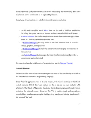 those capabilities (subject to security constraints enforced by the framework). This same
mechanism allows components to be replaced by the user.

Underlying all applications is a set of services and systems, including:




   •   A rich and extensible set of Views that can be used to build an application,
       including lists, grids, text boxes, buttons, and even an embeddable web browser
   •   Content Providers that enable applications to access data from other applications
       (such as Contacts), or to share their own data
   •   A Resource Manager, providing access to non-code resources such as localized
       strings, graphics, and layout files
   •   A Notification Manager that enables all applications to display custom alerts in
       the status bar
   •   An Activity Manager that manages the lifecycle of applications and provides a
       common navigation backstack

For more details and a walkthrough of an application, see the Notepad Tutorial.

Android Runtime

Android includes a set of core libraries that provides most of the functionality available in
the core libraries of the Java programming language.

Every Android application runs in its own process, with its own instance of the Dalvik
virtual machine. Dalvik has been written so that a device can run multiple VMs
efficiently. The Dalvik VM executes files in the Dalvik Executable (.dex) format which is
optimized for minimal memory footprint. The VM is register-based, and runs classes
compiled by a Java language compiler that have been transformed into the .dex format by
the included "dx" tool.


                                                                                          34
 
