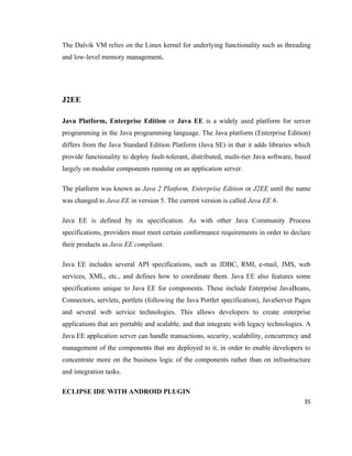 The Dalvik VM relies on the Linux kernel for underlying functionality such as threading
and low-level memory management.




J2EE

Java Platform, Enterprise Edition or Java EE is a widely used platform for server
programming in the Java programming language. The Java platform (Enterprise Edition)
differs from the Java Standard Edition Platform (Java SE) in that it adds libraries which
provide functionality to deploy fault-tolerant, distributed, multi-tier Java software, based
largely on modular components running on an application server.

The platform was known as Java 2 Platform, Enterprise Edition or J2EE until the name
was changed to Java EE in version 5. The current version is called Java EE 6.

Java EE is defined by its specification. As with other Java Community Process
specifications, providers must meet certain conformance requirements in order to declare
their products as Java EE compliant.

Java EE includes several API specifications, such as JDBC, RMI, e-mail, JMS, web
services, XML, etc., and defines how to coordinate them. Java EE also features some
specifications unique to Java EE for components. These include Enterprise JavaBeans,
Connectors, servlets, portlets (following the Java Portlet specification), JavaServer Pages
and several web service technologies. This allows developers to create enterprise
applications that are portable and scalable, and that integrate with legacy technologies. A
Java EE application server can handle transactions, security, scalability, concurrency and
management of the components that are deployed to it, in order to enable developers to
concentrate more on the business logic of the components rather than on infrastructure
and integration tasks.

ECLIPSE IDE WITH ANDROID PLUGIN
                                                                                         35
 