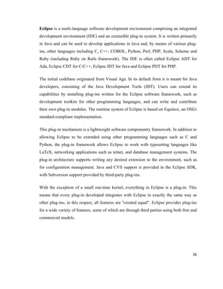 Eclipse is a multi-language software development environment comprising an integrated
development environment (IDE) and an extensible plug-in system. It is written primarily
in Java and can be used to develop applications in Java and, by means of various plug-
ins, other languages including C, C++, COBOL, Python, Perl, PHP, Scala, Scheme and
Ruby (including Ruby on Rails framework). The IDE is often called Eclipse ADT for
Ada, Eclipse CDT for C/C++, Eclipse JDT for Java and Eclipse PDT for PHP.

The initial codebase originated from Visual Age. In its default form it is meant for Java
developers, consisting of the Java Development Tools (JDT). Users can extend its
capabilities by installing plug-ins written for the Eclipse software framework, such as
development toolkits for other programming languages, and can write and contribute
their own plug-in modules. The runtime system of Eclipse is based on Equinox, an OSGi
standard compliant implementation.

This plug-in mechanism is a lightweight software componentry framework. In addition to
allowing Eclipse to be extended using other programming languages such as C and
Python, the plug-in framework allows Eclipse to work with typesetting languages like
LaTeX, networking applications such as telnet, and database management systems. The
plug-in architecture supports writing any desired extension to the environment, such as
for configuration management. Java and CVS support is provided in the Eclipse SDK,
with Subversion support provided by third-party plug-ins.

With the exception of a small run-time kernel, everything in Eclipse is a plug-in. This
means that every plug-in developed integrates with Eclipse in exactly the same way as
other plug-ins; in this respect, all features are "created equal". Eclipse provides plug-ins
for a wide variety of features, some of which are through third parties using both free and
commercial models.




                                                                                         36
 