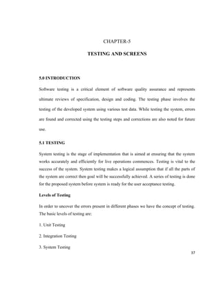 CHAPTER-5

                             TESTING AND SCREENS



5.0 INTRODUCTION

Software testing is a critical element of software quality assurance and represents

ultimate reviews of specification, design and coding. The testing phase involves the

testing of the developed system using various test data. While testing the system, errors

are found and corrected using the testing steps and corrections are also noted for future

use.


5.1 TESTING

System testing is the stage of implementation that is aimed at ensuring that the system
works accurately and efficiently for live operations commences. Testing is vital to the
success of the system. System testing makes a logical assumption that if all the parts of
the system are correct then goal will be successfully achieved. A series of testing is done
for the proposed system before system is ready for the user acceptance testing.

Levels of Testing

In order to uncover the errors present in different phases we have the concept of testing.
The basic levels of testing are:

1. Unit Testing

2. Integration Testing

3. System Testing
                                                                                        37
 