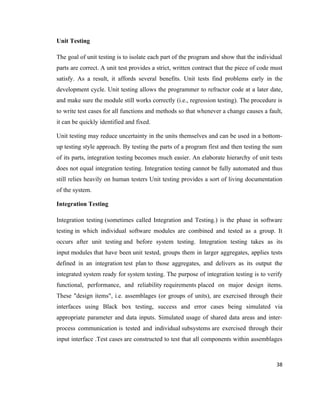 Unit Testing

The goal of unit testing is to isolate each part of the program and show that the individual
parts are correct. A unit test provides a strict, written contract that the piece of code must
satisfy. As a result, it affords several benefits. Unit tests find problems early in the
development cycle. Unit testing allows the programmer to refractor code at a later date,
and make sure the module still works correctly (i.e., regression testing). The procedure is
to write test cases for all functions and methods so that whenever a change causes a fault,
it can be quickly identified and fixed.

Unit testing may reduce uncertainty in the units themselves and can be used in a bottom-
up testing style approach. By testing the parts of a program first and then testing the sum
of its parts, integration testing becomes much easier. An elaborate hierarchy of unit tests
does not equal integration testing. Integration testing cannot be fully automated and thus
still relies heavily on human testers Unit testing provides a sort of living documentation
of the system.

Integration Testing

Integration testing (sometimes called Integration and Testing.) is the phase in software
testing in which individual software modules are combined and tested as a group. It
occurs after unit testing and before system testing. Integration testing takes as its
input modules that have been unit tested, groups them in larger aggregates, applies tests
defined in an integration test plan to those aggregates, and delivers as its output the
integrated system ready for system testing. The purpose of integration testing is to verify
functional, performance, and reliability requirements placed on major design items.
These "design items", i.e. assemblages (or groups of units), are exercised through their
interfaces using Black box testing, success and error cases being simulated via
appropriate parameter and data inputs. Simulated usage of shared data areas and inter-
process communication is tested and individual subsystems are exercised through their
input interface .Test cases are constructed to test that all components within assemblages



                                                                                           38
 