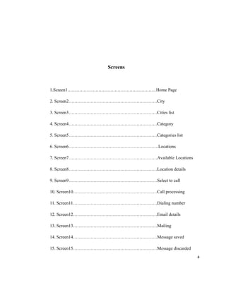 Screens



1.Screen1……………………………………………………Home Page

2. Screen2……………………………………………………City

3. Screen3……………………………………………………Cities list

4. Screen4……………………………………………………Category

5. Screen5……………………………………………………Categories list

6. Screen6…………………………………………………….Locations

7. Screen7……………………………………………………Available Locations

8. Screen8……………………………………………………Location details

9. Screen9……………………………………………………Select to call

10. Screen10…………………………………………………Call processing

11. Screen11…………………………………………………Dialing number

12. Screen12…………………………………………………Email details

13. Screen13…………………………………………………Mailing

14. Screen14…………………………………………………Message saved

15. Screen15…………………………………………………Message discarded
                                                    4
 