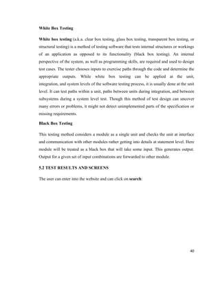 White Box Testing

White box testing (a.k.a. clear box testing, glass box testing, transparent box testing, or
structural testing) is a method of testing software that tests internal structures or workings
of an application as opposed to its functionality (black box testing). An internal
perspective of the system, as well as programming skills, are required and used to design
test cases. The tester chooses inputs to exercise paths through the code and determine the
appropriate outputs. While white box testing can be applied at the unit,
integration, and system levels of the software testing process, it is usually done at the unit
level. It can test paths within a unit, paths between units during integration, and between
subsystems during a system level test. Though this method of test design can uncover
many errors or problems, it might not detect unimplemented parts of the specification or
missing requirements.

Black Box Testing

This testing method considers a module as a single unit and checks the unit at interface
and communication with other modules rather getting into details at statement level. Here
module will be treated as a black box that will take some input. This generates output.
Output for a given set of input combinations are forwarded to other module.

5.2 TEST RESULTS AND SCREENS

The user can enter into the website and can click on search:




                                                                                           40
 