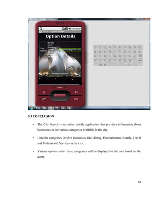 5.3 CONCLUSION

  •   The City Search is an online mobile application that provides information about
      businesses in the various categories available in the city.

  •   Here the categories involve businesses like Dining, Entertainment, Retails, Travel
      and Professional Services in the city.

  •   Various options under these categories will be displayed to the user based on the
      query.




                                                                                     48
 