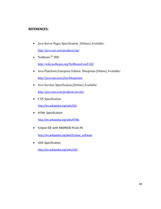 REFERENCES:


  •   Java Server Pages Specification. [Online].Available:

      http://java.sun.com/products/jsp/

  •   NetBeansTM IDE:

      http://wiki.netbeans.org/NetBeansUserFAQ

  •   Java Plateform,Enterprise Edition Blueprints.[Online].Available:

      http://java.sun.com/j2ee/blueprints/

  •   Java Servlets Specification.[Online].Available:

      http://java.sun.com/products/servlet/

  •   CSS Specification

      http://en.wikipedia.org/wiki/CSS

  •   HTML Specification

      http://en.wikipedia.org/wiki/HTML

  •   Eclipse IDE with ANDRIOD PLUG-IN

      http://en.wikipedia.org/wiki/Eclipse_software

  •   J2EE Specification

      http://en.wikipedia.org/wiki/J2EE




                                                                         49
 