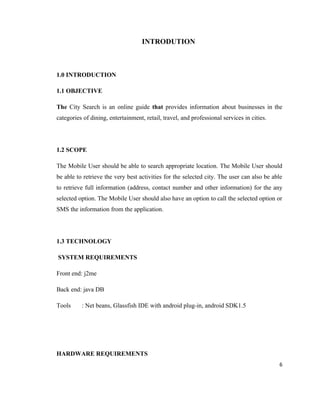 INTRODUTION



1.0 INTRODUCTION

1.1 OBJECTIVE

The City Search is an online guide that provides information about businesses in the
categories of dining, entertainment, retail, travel, and professional services in cities.




1.2 SCOPE

The Mobile User should be able to search appropriate location. The Mobile User should
be able to retrieve the very best activities for the selected city. The user can also be able
to retrieve full information (address, contact number and other information) for the any
selected option. The Mobile User should also have an option to call the selected option or
SMS the information from the application.




1.3 TECHNOLOGY

SYSTEM REQUIREMENTS

Front end: j2me

Back end: java DB

Tools     : Net beans, Glassfish IDE with android plug-in, android SDK1.5




HARDWARE REQUIREMENTS
                                                                                            6
 