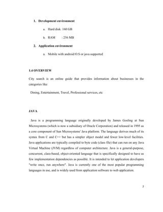 1. Development environment

           a. Hard disk: 160 GB

           b. RAM        : 256 MB

   2. Application environment

           a. Mobile with android O.S or java supported




1.4 OVERVIEW

City search is an online guide that provides information about businesses in the
categories like

 Dining, Entertainment, Travel, Professional services, etc




JAVA

 Java is a programming language originally developed by James Gosling at Sun
Microsystems (which is now a subsidiary of Oracle Corporation) and released in 1995 as
a core component of Sun Microsystems' Java platform. The language derives much of its
syntax from C and C++ but has a simpler object model and fewer low-level facilities.
Java applications are typically compiled to byte code (class file) that can run on any Java
Virtual Machine (JVM) regardless of computer architecture. Java is a general-purpose,
concurrent, class-based, object-oriented language that is specifically designed to have as
few implementation dependencies as possible. It is intended to let application developers
"write once, run anywhere". Java is currently one of the most popular programming
languages in use, and is widely used from application software to web application.




                                                                                         7
 