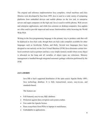 The original and reference implementation Java compilers, virtual machines and class
libraries were developed by Sun from 1995. Java is used in a wide variety of computing
platforms from embedded devices and mobile phones on the low end, to enterprise
servers and super computers on the high end. Java is used in mobile phones, Web servers
and enterprise applications, and while less common on desktop computers; Java applets
are often used to provide improved and secure functionalities while browsing the World
Wide Web.

Writing in the Java programming language is the primary way to produce code that will
be deployed as Java byte code, though there are byte code compilers available for other
languages such as JavaScript, Python, and Ruby. Several new languages have been
designed to run natively on the Java Virtual Machine (JVM) Java eliminates certain low-
level constructs such as pointers and has a very simple memory model where every object
is allocated on the heap and all variables of object types are references. Memory
management is handled through integrated automatic garbage collection performed by the
JVM.




JAVA DERBY

       Java DB is Sun's supported distribution of the open source Apache Derby 100%
       Java technology database. It is fully transactional, secure, easy-to-use, and
       standards-based.

       The features are

   •   Full-featured, easy-to-use, SQL database.
   •   Protection against data corruption and system crashes.
   •   Free under the Apache license.
   •   Runs everywhere from PDAs to laptops to mainframes.
   •   Embeddable in applications.
                                                                                      8
 