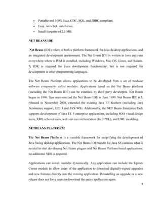 •   Portable and 100% Java, CDC, SQL, and JDBC compliant.
   •   Easy, one-click installation.
   •   Small footprint of 2.5 MB.

NET BEANS IDE

Net Beans (IDE) refers to both a platform framework for Java desktop applications, and
an integrated development environment. The Net Beans IDE is written in Java and runs
everywhere where a JVM is installed, including Windows, Mac OS, Linux, and Solaris.
A JDK is required for Java development functionality, but is not required for
development in other programming languages.

The Net Beans Platform allows applications to be developed from a set of modular
software components called modules. Applications based on the Net Beans platform
(including the Net Beans IDE) can be extended by third party developers. Net Beans
began in 1996. Sun open-sourced the Net Beans IDE in June 1999. Net Beans IDE 6.5,
released in November 2008, extended the existing Java EE feathers (including Java
Persistence support, EJB 3 and JAX-WS). Additionally, the NET Beans Enterprise Pack
supports development of Java EE 5 enterprise applications, including SOA visual design
tools, XML schema tools, web services orchestration (for BPEL), and UML modeling.

NETBEANS PLATFORM

The Net Beans Platform is a reusable framework for simplifying the development of
Java Swing desktop applications. The Net Beans IDE bundle for Java SE contains what is
needed to start developing Net Beans plugins and Net Beans Platform based applications;
no additional SDK is required.

Applications can install modules dynamically. Any application can include the Update
Center module to allow users of the application to download digitally-signed upgrades
and new features directly into the running application. Reinstalling an upgrade or a new
release does not force users to download the entire application again.
                                                                                      9
 