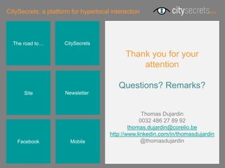CitySecrets: a platform for hyperlocal interaction




  The road to…       CitySecrets

                                            Thank you for your
                                                attention

                                          Questions? Remarks?
      Site            Newsletterr



                                                   Thomas Dujardin
                                                  0032 486 27 89 92
                                              thomas.dujardin@corelio.be
                                      http://www.linkedin.com/in/thomasdujardin
    Facebook            Mobile                     @thomasdujardin
 
