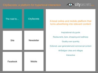 CitySecrets: a platform for hyperlocal interaction




  The road to…       CitySecrets
                                        A local online and mobile platform that
                                        turns advertising into relevant content


                                                     Inspirational city guide

                                           Restaurants, bars, shopping and wellness
      Site            Newsletter                     Quality over quantity

                                        Editorial, user generated and commercial content

                                                 All Belgian cities and villages

                                                           Interactive


    Facebook           Mobile
 