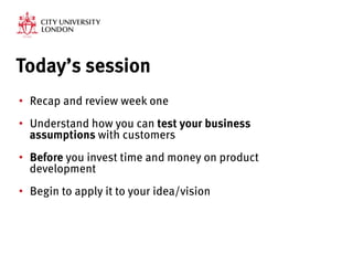 Today’s session
•  Recap and review week one
•  Understand how you can test your business
assumptions with customers
•  Before you invest time and money on product
development
•  Begin to apply it to your idea/vision
 