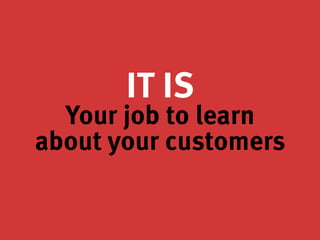 IT IS
Your job to learn
about your customers
 