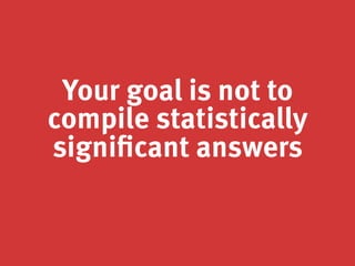 Your goal is not to
compile statistically
significant answers
 