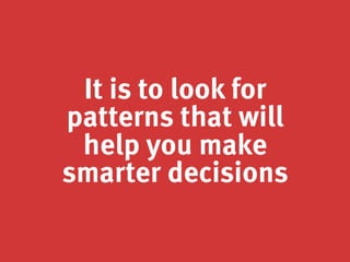 It is to look for
patterns that will
help you make
smarter decisions
 