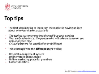 Top tips
•  The first step in tying to learn rom the market is having an idea
about who your market actually is
-  The typical customer you imagine will buy your product
-  Your early adopter i.e. the people who will take a chance on you
before anyone else
-  Critical partners for distribution or fulfilment
•  Think through who the different users will be!
-  Hospital management system
-  Online veterinarian service
-  Online marketing place for plumbers
-  Colourful Coffins


See: Giff Constance, www.talkingtohumans.com 
 