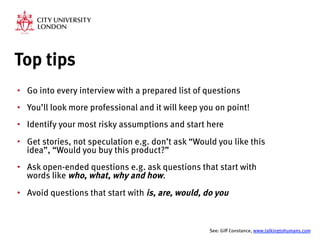 Top tips
•  Go into every interview with a prepared list of questions
•  You’ll look more professional and it will keep you on point!
•  Identify your most risky assumptions and start here
•  Get stories, not speculation e.g. don’t ask “Would you like this
idea”, “Would you buy this product?”
•  Ask open-ended questions e.g. ask questions that start with
words like who, what, why and how.
•  Avoid questions that start with is, are, would, do you

See: Giff Constance, www.talkingtohumans.com 
 