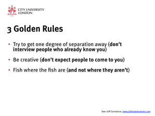 3 Golden Rules
•  Try to get one degree of separation away (don’t
interview people who already know you)
•  Be creative (don’t expect people to come to you)
•  Fish where the fish are (and not where they aren’t)


See: Giff Constance, www.talkingtohumans.com 
 