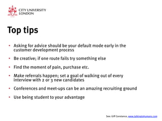 Top tips
•  Asking for advice should be your default mode early in the
customer development process
•  Be creative; if one route fails try something else
•  Find the moment of pain, purchase etc.
•  Make referrals happen; set a goal of walking out of every
interview with 2 or 3 new candidates
•  Conferences and meet-ups can be an amazing recruiting ground
•  Use being student to your advantage

See: Giff Constance, www.talkingtohumans.com 
 