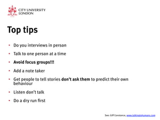 Top tips
•  Do you interviews in person
•  Talk to one person at a time
•  Avoid focus groups!!!
•  Add a note taker
•  Get people to tell stories don’t ask them to predict their own
behaviour
•  Listen don’t talk
•  Do a dry run first

See: Giff Constance, www.talkingtohumans.com 
 