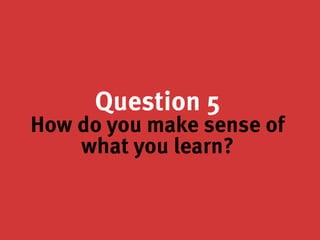 Question 5
How do you make sense of
what you learn?
 