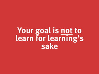 Your goal is not to
learn for learning’s
sake
 
