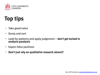 Top tips
•  Take good notes
•  Dump and sort
•  Look for patterns and apply judgement – don’t get locked in
analysis paralysis
•  Expect false positives 
•  Don’t just rely on qualitative research alone!!!


See: Giff Constance, www.talkingtohumans.com 
 