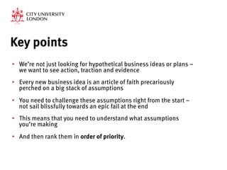 Key points
•  We’re not just looking for hypothetical business ideas or plans –
we want to see action, traction and evidence 
•  Every new business idea is an article of faith precariously
perched on a big stack of assumptions
•  You need to challenge these assumptions right from the start –
not sail blissfully towards an epic fail at the end
•  This means that you need to understand what assumptions
you’re making
•  And then rank them in order of priority.
 