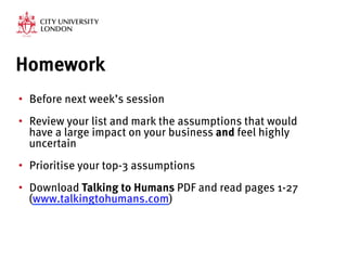 Homework
•  Before next week’s session
•  Review your list and mark the assumptions that would
have a large impact on your business and feel highly
uncertain

•  Prioritise your top-3 assumptions
•  Download Talking to Humans PDF and read pages 1-27
(www.talkingtohumans.com) 
 
