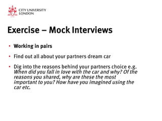 Exercise – Mock Interviews
•  Working in pairs
•  Find out all about your partners dream car

•  Dig into the reasons behind your partners choice e.g.
When did you fall in love with the car and why? Of the
reasons you shared, why are these the most
important to you? How have you imagined using the
car etc.

 