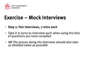 Exercise – Mock Interviews
•  Step 2: Pair Interviews, 7-mins each
•  Take it in turns to interview each other using the lists
of questions you have compiled
•  NB The person doing the interview should also take
as detailed notes as possible



 