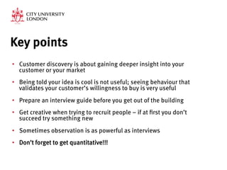 Key points
•  Customer discovery is about gaining deeper insight into your
customer or your market
•  Being told your idea is cool is not useful; seeing behaviour that
validates your customer’s willingness to buy is very useful
•  Prepare an interview guide before you get out of the building
•  Get creative when trying to recruit people – if at first you don’t
succeed try something new
•  Sometimes observation is as powerful as interviews
•  Don’t forget to get quantitative!!!
 