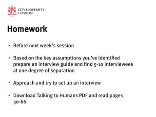 Homework
•  Before next week’s session
•  Based on the key assumptions you’ve identified
prepare an interview guide and find 5-10 interviewees
at one degree of separation

•  Approach and try to set up an interview
•  Download Talking to Humans PDF and read pages
30-66
 