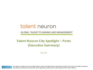 Talent Neuron City Spotlight – Porto
(Executive Summary)
July 2013
This report is solely for the use of Talent Neuron clients and Talent Neuron Subscribers. No part of it may be circulated, quoted, or
reproduced for distribution outside the client organization without prior written approval from Talent Neuron.
1
 