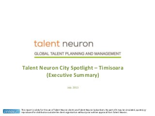 Talent Neuron City Spotlight – Timisoara
(Executive Summary)
July 2013
This report is solely for the use of Talent Neuron clients and Talent Neuron Subscribers. No part of it may be circulated, quoted, or
reproduced for distribution outside the client organization without prior written approval from Talent Neuron.
1
 