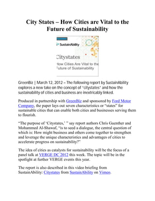 City States – How Cities are Vital to the
             Future of Sustainability




GreenBiz | March 12, 2012 – The following report by SustainAbility
explores a new take on the concept of “citystates” and how the
sustainability of cities and business are inextricably linked.

Produced in partnership with GreenBiz and sponsored by Ford Motor
Company, the paper lays out seven characteristics or “states” for
sustainable cities that can enable both cities and businesses serving them
to flourish.

“The purpose of ‘Citystates,’ ” say report authors Chris Guenther and
Mohammed Al-Shawaf, “is to seed a dialogue, the central question of
which is: How might business and others come together to strengthen
and leverage the unique characteristics and advantages of cities to
accelerate progress on sustainability?”

The idea of cities as catalysts for sustainability will be the focus of a
panel talk at VERGE DC 2012 this week. The topic will be in the
spotlight at further VERGE events this year.

The report is also described in this video briefing from
SustainAbility: Citystates from SustainAbility on Vimeo.
 