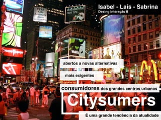 Isabel - Laís - Sabrina
                  Desing Interação II




abertos a novas alternativas


 mais exigentes


consumidores dos grandes centros urbanos

  Citysumers
           É uma grande tendência da atualidade
 
