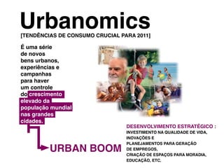 urbanomics
[tenDênCIaS De ConSumo CruCIaL para 2011]

É uma série
de novos
bens urbanos,
experiências e
campanhas
para haver
um controle
do crescimento
elevado da
população mundial
nas grandes
cidades.
                                 DeSenvoLvImento eStratÉgICo :
                                 InveStImento na quaLIDaDe De vIDa,
                                 InovaçõeS e


         urban boom
                                 pLanejamentoS para geração
                                 De empregoS,
                                 CrIação De eSpaçoS para moraDIa,
                                 eDuCação, etC.
 