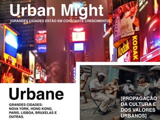 urban might
[granDeS CIDaDeS eStão em ConStante CreSCImento]




urbane
granDeS CIDaDeS:
                                                   [propagação
                                                   Da CuLtura e
nova York, Hong kong,
parIS, LISboa, bruxeLaS e
                                                   DoS vaLoreS
outraS.                                            urbanoS]
 