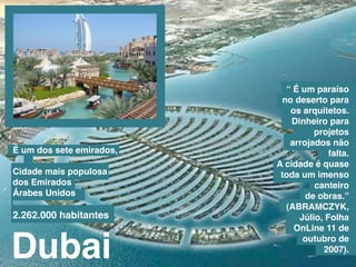 “ É um paraíso
                           no deserto para
                             os arquitetos.
                              Dinheiro para
                                    projetos
                             arrojados não
É um dos sete emirados,                 falta.
                          a cidade é quase
Cidade mais populosa       toda um imenso
dos emirados                        canteiro
árabes unidos                    de obras.”
                            (abramCZYk,
2.262.000 habitantes            júlio, Folha



Dubai
                              onLine 11 de
                                 outubro de
                                      2007).
 