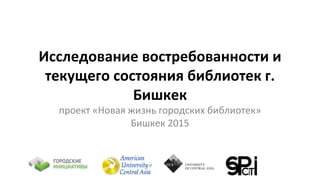 Исследование востребованности и
текущего состояния библиотек г.
Бишкек
проект «Новая жизнь городских библиотек»
Бишкек 2015
 